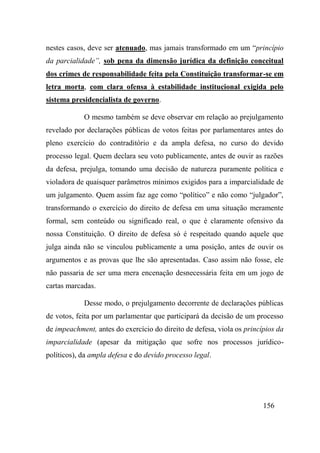 156
nestes casos, deve ser atenuado, mas jamais transformado em um “princípio
da parcialidade”, sob pena da dimensão jurídica da definição conceitual
dos crimes de responsabilidade feita pela Constituição transformar-se em
letra morta, com clara ofensa à estabilidade institucional exigida pelo
sistema presidencialista de governo.
O mesmo também se deve observar em relação ao prejulgamento
revelado por declarações públicas de votos feitas por parlamentares antes do
pleno exercício do contraditório e da ampla defesa, no curso do devido
processo legal. Quem declara seu voto publicamente, antes de ouvir as razões
da defesa, prejulga, tomando uma decisão de natureza puramente política e
violadora de quaisquer parâmetros mínimos exigidos para a imparcialidade de
um julgamento. Quem assim faz age como “político” e não como “julgador”,
transformando o exercício do direito de defesa em uma situação meramente
formal, sem conteúdo ou significado real, o que é claramente ofensivo da
nossa Constituição. O direito de defesa só é respeitado quando aquele que
julga ainda não se vinculou publicamente a uma posição, antes de ouvir os
argumentos e as provas que lhe são apresentadas. Caso assim não fosse, ele
não passaria de ser uma mera encenação desnecessária feita em um jogo de
cartas marcadas.
Desse modo, o prejulgamento decorrente de declarações públicas
de votos, feita por um parlamentar que participará da decisão de um processo
de impeachment, antes do exercício do direito de defesa, viola os princípios da
imparcialidade (apesar da mitigação que sofre nos processos jurídico-
políticos), da ampla defesa e do devido processo legal.
 