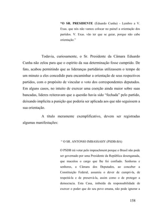 158
“O SR. PRESIDENTE (Eduardo Cunha) - Lembro a V.
Exas. que nós não vamos colocar no painel a orientação dos
partidos. V. Exas. vão ter que se guiar, porque não cabe
orientação.”
Todavia, curiosamente, o Sr. Presidente da Câmara Eduardo
Cunha não zelou para que o espírito da sua determinação fosse cumprido. De
fato, acabou permitindo que as lideranças partidárias utilizassem o tempo de
um minuto a eles concedido para encaminhar a orientação de seus respectivos
partidos, com o propósito de vincular o voto dos correspondentes deputados.
Em alguns casos, no intuito de exercer uma coerção ainda maior sobre suas
bancadas, lideres reiteravam que a questão havia sido “fechada” pelo partido,
deixando implícita a punição que poderia ser aplicada aos que não seguissem a
sua orientação.
A título meramente exemplificativo, devem ser registradas
algumas manifestações:
“ O SR. ANTONIO IMBASSAHY (PSDB-BA)
O PSDB irá votar pelo impeachment porque o Brasil não pode
ser governado por uma Presidente da República desenganada,
que maculou o cargo que lhe foi confiado. Senhoras e
senhores, a Câmara dos Deputados, ao conceber a
Constituição Federal, assumiu o dever de cumpri-la, de
respeitá-la e de preservá-la, assim como o de proteger a
democracia. Esta Casa, imbuída da responsabilidade de
exercer o poder que do seu povo emana, não pode ignorar a
 