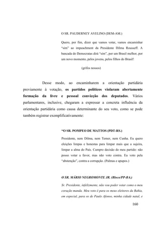160
O SR. PAUDERNEY AVELINO (DEM-AM.)
Quero, por fim, dizer que vamos votar, vamos encaminhar
“sim” ao impeachment da Presidente Dilma Rousseff. A
bancada do Democratas dirá “sim”, por um Brasil melhor, por
um novo momento, pelos jovens, pelos filhos do Brasil!
(grifos nossos)
Desse modo, ao encaminharem a orientação partidária
previamente à votação, os partidos políticos violaram abertamente
formação da livre e pessoal convicção dos deputados. Vários
parlamentares, inclusive, chegaram a expressar a concreta influência da
orientação partidária como causa determinante do seu voto, como se pode
também registrar exemplificativamente:
“O SR. POMPEO DE MATTOS (PDT-RS.)
Presidente, nem Dilma, nem Temer, nem Cunha. Eu quero
eleições limpas e honestas para limpar mais que a sujeira,
limpar a alma do País. Cumpro decisão do meu partido: não
posso votar a favor, mas não voto contra. Eu voto pela
“abstenção”, contra a corrupção. (Palmas e apupos.)
O SR. MÁRIO NEGROMONTE JR. (Bloco/PP-BA.)
Sr. Presidente, infelizmente, não vou poder votar como o meu
coração manda. Meu voto é para os meus eleitores da Bahia,
em especial, para os de Paulo Afonso, minha cidade natal, e
 