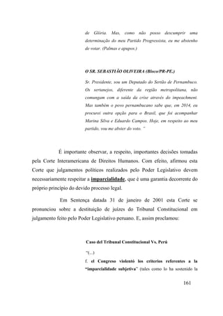 161
de Glória. Mas, como não posso descumprir uma
determinação do meu Partido Progressista, eu me abstenho
de votar. (Palmas e apupos.)
O SR. SEBASTIÃO OLIVEIRA (Bloco/PR-PE.)
Sr. Presidente, sou um Deputado do Sertão de Pernambuco.
Os sertanejos, diferente da região metropolitana, não
comungam com a saída da crise através do impeachment.
Mas também o povo pernambucano sabe que, em 2014, eu
procurei outra opção para o Brasil, que foi acompanhar
Marina Silva e Eduardo Campos. Hoje, em respeito ao meu
partido, vou me abster do voto. ”
É importante observar, a respeito, importantes decisões tomadas
pela Corte Interamericana de Direitos Humanos. Com efeito, afirmou esta
Corte que julgamentos políticos realizados pelo Poder Legislativo devem
necessariamente respeitar a imparcialidade, que é uma garantia decorrente do
próprio princípio do devido processo legal.
Em Sentença datada 31 de janeiro de 2001 esta Corte se
pronunciou sobre a destituição de juízes do Tribunal Constitucional em
julgamento feito pelo Poder Legislativo peruano. E, assim proclamou:
Caso del Tribunal Constitucional Vs. Perú
“(...)
f. el Congreso violentó los criterios referentes a la
“imparcialidade subjetiva” (tales como lo ha sostenido la
 