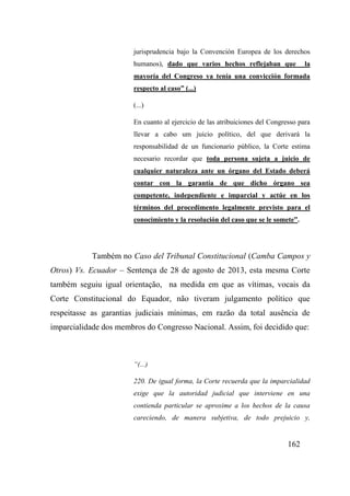 162
jurisprudencia bajo la Convención Europea de los derechos
humanos), dado que varios hechos reflejaban que la
mayoría del Congreso ya tenía una convicción formada
respecto al caso” (...)
(...)
En cuanto al ejercicio de las atribuiciones del Congresso para
llevar a cabo um juicio político, del que derivará la
responsabilidad de un funcionario público, la Corte estima
necesario recordar que toda persona sujeta a juicio de
cualquier naturaleza ante un órgano del Estado deberá
contar con la garantía de que dicho órgano sea
competente, independiente e imparcial y actúe en los
términos del procedimento legalmente previsto para el
conocimiento y la resolución del caso que se le somete”.
Também no Caso del Tribunal Constitucional (Camba Campos y
Otros) Vs. Ecuador – Sentença de 28 de agosto de 2013, esta mesma Corte
também seguiu igual orientação, na medida em que as vítimas, vocais da
Corte Constitucional do Equador, não tiveram julgamento político que
respeitasse as garantias judiciais mínimas, em razão da total ausência de
imparcialidade dos membros do Congresso Nacional. Assim, foi decidido que:
“(...)
220. De igual forma, la Corte recuerda que la imparcialidad
exige que la autoridad judicial que interviene en una
contienda particular se aproxime a los hechos de la causa
careciendo, de manera subjetiva, de todo prejuicio y,
 