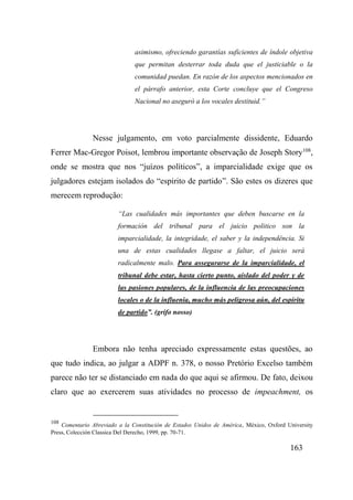 163
asimismo, ofreciendo garantías suficientes de índole objetiva
que permitan desterrar toda duda que el justiciable o la
comunidad puedan. En razón de los aspectos mencionados en
el párrafo anterior, esta Corte concluye que el Congreso
Nacional no aseguró a los vocales destituid.”
Nesse julgamento, em voto parcialmente dissidente, Eduardo
Ferrer Mac-Gregor Poisot, lembrou importante observação de Joseph Story108
,
onde se mostra que nos “juízos políticos”, a imparcialidade exige que os
julgadores estejam isolados do “espirito de partido”. São estes os dizeres que
merecem reprodução:
“Las cualidades más importantes que deben buscarse en la
formación del tribunal para el juicio politico son la
imparcialidade, la integridade, el saber y la independência. Si
una de estas cualidades llegase a faltar, el juicio será
radicalmente malo. Para assegurarse de la imparcialidade, el
tribunal debe estar, hasta cierto punto, aislado del poder y de
las pasiones populares, de la influencia de las preocupaciones
locales o de la influenia, mucho más peligrosa aún, del espíritu
de partido”. (grifo nosso)
Embora não tenha apreciado expressamente estas questões, ao
que tudo indica, ao julgar a ADPF n. 378, o nosso Pretório Excelso também
parece não ter se distanciado em nada do que aqui se afirmou. De fato, deixou
claro que ao exercerem suas atividades no processo de impeachment, os
108
Comentario Abreviado a la Constitución de Estados Unidos de América, México, Oxford University
Press, Colección Classica Del Derecho, 1999, pp. 70-71.
 