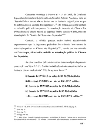 168
Conforme reconhece o Parecer nº 475, de 2016, da Comissão
Especial do Impeachment do Senado, do Senador Antonio Anastasia, cabe ao
“Senado Federal ater-se não ao inteiro teor da denúncia original, mas ao que
foi autorizado pela Câmara dos Deputados”.112
Isto porque, conforme também
reconhecido pelo referido parecer “a autorização emanada da Câmara dos
Deputados não é um ato pessoal do deputado federal Eduardo Cunha, mas sim
ato colegiado do Plenário da Câmara dos Deputados”.113
Contudo, o referido parecer, muito embora reconhecendo
expressamente que “o julgamento preliminar fora efetuado “nos termos da
autorização política da Câmara dos Deputados”114
, inseriu em seu conteúdo
um Decreto que já havia sido excluído na autorização política da Câmara
dos Deputados.
Ao citar e analisar individualmente os decretos objeto da presente
persecução, no “item 2.6.1.5. Análise individualizada dos decretos citados na
denúncia citados na denúncia”, fê-lo da seguinte forma:115
i) Decreto de 27/7/2015, no valor de R$ 36.759,4 milhões
ii) Decreto de 27/7/2015, no valor de R$ 1.629,5 milhões
iii) Decreto de 27/7/2015, no valor de R$ 1.701,4 milhões
iv) Decreto de 27/7/2015, no valor de R$ 29,9 milhões
v) Decreto de 20/8/2015, no valor de R$ 55.237,6 milhões116
112
Parecer nº 475, 2016 da Comissão Especial do Impeachment (SF/16127.30073-35), pág. 26.
113
idem, pág. 32.
114
idem, pág. 75.
115
idem pgs. 98-100.
116
O nobre relator Antônio Anastasia reconhece a neutralidade do decreto: “nota-se que o acrécimo de
despesas primárias, no valor de R$ 370 milhões, é compensado pelo cancelamento, no mesmo montante, de
 