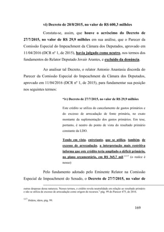 169
vi) Decreto de 20/8/2015, no valor de R$ 600,3 milhões
Constata-se, assim, que houve o acréscimo do Decreto de
27/7/2015, no valor de R$ 29,9 milhões em sua análise, que o Parecer da
Comissão Especial do Impeachment da Câmara dos Deputados, aprovado em
11/04/2016 (DCR nº 1, de 2015), havia julgado como neutro, nos termos dos
fundamentos do Relator Deputado Jovair Arantes, e excluído da denúncia.
Ao analisar tal Decreto, o relator Antonio Anastasia discorda do
Parecer da Comissão Especial do Impeachment da Câmara dos Deputados,
aprovado em 11/04/2016 (DCR nº 1, de 2015), para fundamentar sua posição
nos seguintes termos:
“iv) Decreto de 27/7/2015, no valor de R$ 29,9 milhões
Este crédito se utiliza do cancelamento de gastos primários e
do excesso de arrecadação de fonte primária, no exato
montante da suplementação dos gastos primários. Em tese,
portanto, é neutro do ponto de vista do resultado primário
constante da LDO.
Tendo em vista, entretanto, que se utiliza, também, de
excesso de arrecadação, a interpretação mais restritiva
informa que este crédito teria ampliado o déficit primário,
no plano orçamentário, em R$ 365,7 mil.”117
(o realce é
nosso)
Pelo fundamento adotado pelo Eminente Relator na Comissão
Especial de Impeachment do Senado, o Decreto de 27/7/2015, no valor de
outras despesas dessa natureza. Nesses termos, o crédito revela neutralidade em relação ao resultado primário
e não se utiliza de excesso de arrecadação como origem de recursos.” pág. 99 do Parecer 475, de 2016.
117
ibidem, idem, pág. 99.
 