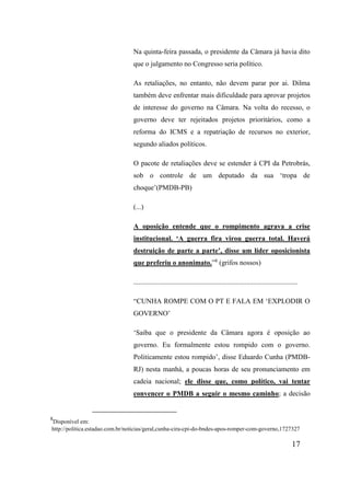 17
Na quinta-feira passada, o presidente da Câmara já havia dito
que o julgamento no Congresso seria político.
As retaliações, no entanto, não devem parar por ai. Dilma
também deve enfrentar mais dificuldade para aprovar projetos
de interesse do governo na Câmara. Na volta do recesso, o
governo deve ter rejeitados projetos prioritários, como a
reforma do ICMS e a repatriação de recursos no exterior,
segundo aliados políticos.
O pacote de retaliações deve se estender à CPI da Petrobrás,
sob o controle de um deputado da sua ‘tropa de
choque’(PMDB-PB)
(...)
A oposição entende que o rompimento agrava a crise
institucional. ‘A guerra fira virou guerra total. Haverá
destruição de parte a parte’, disse um líder oposicionista
que preferiu o anonimato.”8
(grifos nossos)
.............................................................................................
“CUNHA ROMPE COM O PT E FALA EM ‘EXPLODIR O
GOVERNO’
‘Saiba que o presidente da Câmara agora é oposição ao
governo. Eu formalmente estou rompido com o governo.
Politicamente estou rompido’, disse Eduardo Cunha (PMDB-
RJ) nesta manhà, a poucas horas de seu pronunciamento em
cadeia nacional; ele disse que, como político, vai tentar
convencer o PMDB a seguir o mesmo caminho; a decisão
8
Disponível em:
http://politica.estadao.com.br/noticias/geral,cunha-cira-cpi-do-bndes-apos-romper-com-governo,1727327
 