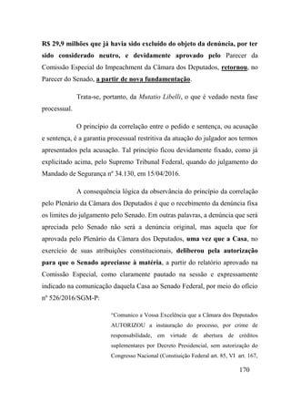 170
R$ 29,9 milhões que já havia sido excluído do objeto da denúncia, por ter
sido considerado neutro, e devidamente aprovado pelo Parecer da
Comissão Especial do Impeachment da Câmara dos Deputados, retornou, no
Parecer do Senado, a partir de nova fundamentação.
Trata-se, portanto, da Mutatio Libelli, o que é vedado nesta fase
processual.
O princípio da correlação entre o pedido e sentença, ou acusação
e sentença, é a garantia processual restritiva da atuação do julgador aos termos
apresentados pela acusação. Tal princípio ficou devidamente fixado, como já
explicitado acima, pelo Supremo Tribunal Federal, quando do julgamento do
Mandado de Segurança nº 34.130, em 15/04/2016.
A consequência lógica da observância do princípio da correlação
pelo Plenário da Câmara dos Deputados é que o recebimento da denúncia fixa
os limites do julgamento pelo Senado. Em outras palavras, a denúncia que será
apreciada pelo Senado não será a denúncia original, mas aquela que for
aprovada pelo Plenário da Câmara dos Deputados, uma vez que a Casa, no
exercício de suas atribuições constitucionais, deliberou pela autorização
para que o Senado apreciasse à matéria, a partir do relatório aprovado na
Comissão Especial, como claramente pautado na sessão e expressamente
indicado na comunicação daquela Casa ao Senado Federal, por meio do ofício
nº 526/2016/SGM-P:
“Comunico a Vossa Excelência que a Câmara dos Deputados
AUTORIZOU a instauração do processo, por crime de
responsabilidade, em virtude de abertura de créditos
suplementares por Decreto Presidencial, sem autorização do
Congresso Nacional (Constiuição Federal art. 85, VI art. 167,
 