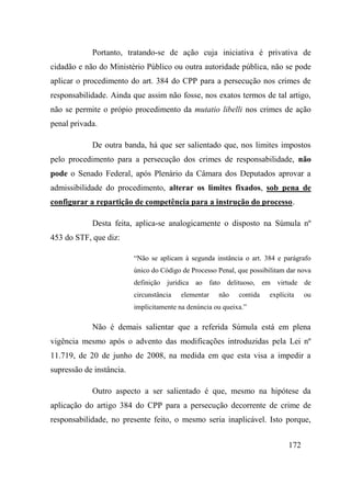 172
Portanto, tratando-se de ação cuja iniciativa é privativa de
cidadão e não do Ministério Público ou outra autoridade pública, não se pode
aplicar o procedimento do art. 384 do CPP para a persecução nos crimes de
responsabilidade. Ainda que assim não fosse, nos exatos termos de tal artigo,
não se permite o própio procedimento da mutatio libelli nos crimes de ação
penal privada.
De outra banda, há que ser salientado que, nos limites impostos
pelo procedimento para a persecução dos crimes de responsabilidade, não
pode o Senado Federal, após Plenário da Câmara dos Deputados aprovar a
admissibilidade do procedimento, alterar os limites fixados, sob pena de
configurar a repartição de competência para a instrução do processo.
Desta feita, aplica-se analogicamente o disposto na Súmula nº
453 do STF, que diz:
“Não se aplicam à segunda instância o art. 384 e parágrafo
único do Código de Processo Penal, que possibilitam dar nova
definição jurídica ao fato delituoso, em virtude de
circunstância elementar não contida explícita ou
implicitamente na denúncia ou queixa.”
Não é demais salientar que a referida Súmula está em plena
vigência mesmo após o advento das modificações introduzidas pela Lei nº
11.719, de 20 de junho de 2008, na medida em que esta visa a impedir a
supressão de instância.
Outro aspecto a ser salientado é que, mesmo na hipótese da
aplicação do artigo 384 do CPP para a persecução decorrente de crime de
responsabilidade, no presente feito, o mesmo seria inaplicável. Isto porque,
 