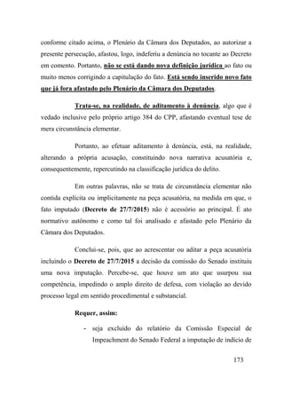 173
conforme citado acima, o Plenário da Câmara dos Deputados, ao autorizar a
presente persecução, afastou, logo, indeferiu a denúncia no tocante ao Decreto
em comento. Portanto, não se está dando nova definição jurídica ao fato ou
muito menos corrigindo a capitulação do fato. Está sendo inserido novo fato
que já fora afastado pelo Plenário da Câmara dos Deputados.
Trata-se, na realidade, de aditamento à denúncia, algo que é
vedado inclusive pelo próprio artigo 384 do CPP, afastando eventual tese de
mera circunstância elementar.
Portanto, ao efetuar aditamento à denúncia, está, na realidade,
alterando a própria acusação, constituindo nova narrativa acusatória e,
consequentemente, repercutindo na classificação jurídica do delito.
Em outras palavras, não se trata de circunstância elementar não
contida explícita ou implicitamente na peça acusatória, na medida em que, o
fato imputado (Decreto de 27/7/2015) não é acessório ao principal. É ato
normativo autônomo e como tal foi analisado e afastado pelo Plenário da
Câmara dos Deputados.
Conclui-se, pois, que ao acrescentar ou aditar a peça acusatória
incluindo o Decreto de 27/7/2015 a decisão da comissão do Senado instituiu
uma nova imputação. Percebe-se, que houve um ato que usurpou sua
competência, impedindo o amplo direito de defesa, com violação ao devido
processo legal em sentido procedimental e substancial.
Requer, assim:
- seja excluído do relatório da Comissão Especial de
Impeachment do Senado Federal a imputação de indício de
 