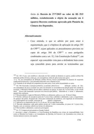 174
ilícito do Decreto de 27/7/2015 no valor de R$ 29,9
milhões, restabelecendo o objeto da acusação em 4
(quatro) Decretos conforme aprovado pelo Plenário da
Câmara dos Deputados.
Alternativamente
- Caso entenda, o que se admite por puro amor à
argumentação, que é a hipótese de aplicação do artigo 383
do CPP120
, sejam aplicados os procedimentos previstos no
caput do artigo 384 do CPP121
e seus parágrafos
combinados com o art. 52, I da Constituição Federal122
, em
especial: seja concedido vista para a defendente bem como
seja concedido prazo para arrolar as testemunhas que
120
Art. 383. O juiz, sem modificar a descrição do fato contida na denúncia ou queixa, poderá atribuir-lhe
definição jurídica diversa, ainda que, em conseqüência, tenha de aplicar pena mais grave.
§ 1o Se, em conseqüência de definição jurídica diversa, houver possibilidade de proposta de suspensão
condicional do processo, o juiz procederá deacordo com o disposto na lei.
§ 2o Tratando-se de infração da competência de outro juízo, a este serão encaminhados os autos.
121
Art. 384. Encerrada a instrução probatória, se entender cabível nova definição jurídica do fato,
em conseqüência de prova existente nos autos de elemento ou circunstância da infração penal não contida na
acusação, o Ministério Público deverá aditar a denúncia ou queixa, no prazo de 5 (cinco) dias, se em virtude
desta houver sido instaurado o processo em crime de ação pública, reduzindo-se a termo o aditamento,
quando feito oralmente.
§ 1º Não procedendo o órgão do Ministério Público ao aditamento, aplica-se o art. 28 deste Código.
§ 2º Ouvido o defensor do acusado no prazo de 5 (cinco) dias e admitido o aditamento, o juiz, a requerimento
de qualquer das partes, designará dia e hora para continuação da audiência, com inquirição de testemunhas,
novo interrogatório do acusado, realização de debates e julgamento.
§ 3º Aplicam-se as disposições dos §§ 1o e 2o do art. 383 ao caput deste artigo.
§ 4º Havendo aditamento, cada parte poderá arrolar até 3 (três) testemunhas, no prazo de 5 (cinco) dias,
ficando o juiz, na sentença, adstrito aos termos do aditamento.
§ 5º Não recebido o aditamento, o processo prosseguirá.
122
Art. 52. Compete privativamente ao Senado Federal:
I - processar e julgar o Presidente e o Vice-Presidente da República nos crimes de responsabilidade, bem
como os Ministros de Estado e os Comandantes da Marinha, do Exército e da Aeronáutica nos crimes da
mesma natureza conexos com aqueles
 