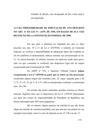 175
entender de direito, com designação de dia e hora para a
sua inquirição.
3.2.2 DA IMPOSSIBILIDADE DE IMPUTAÇÃO DE ATO DESCRITO
NO ART. 11 DA LEI Nº. 1.O79, DE 1950, EM RAZÃO DE SUA NÃO
RECEPÇÃO PELA CONSTITUIÇÃO FEDERAL DE 1988
Em que pese a denúncia ter imputado aos atos os tipos
descritos nos arts. 10 e 11 da Lei n 10.079/50, o relatório da Comissão
Especial, ao verificar a impossibilidade de adequação típica das condutas ao
art.10 (conforme se demonstrará), indicou somente sua caracterização ao art.
11. Ao assim proceder, no entanto, incorreu em equívoco ainda mais grave,
uma vez que, consoante se verificará, este dispositivo legal não foi sequer
recepcionado pela Constituição de 1988.
Na ADPF nº 378, o Supremo Tribunal Federal julgou
recepcionada a Lei nº 1.079/50 na parte que se refere ao rito processual,
ressalvados alguns artigos não recebidos (arts. 22, caput, segunda parte e §§
1º, 2º, 3º e 4º; 23, §§ 1º, 4º e 5º; e 80) ou interpretados conforme a constituição
(arts. 24 e 38).
Na ocasião não foram analisadas questões relativas ao direito
material. Significa dizer que os dispositivos da Lei nº 1.079/50 relacionados
aos tipos dos crimes de responsabilidade do Presidente da República não
foram enfrentados pelo STF neste julgamento.
Há, no entanto, alguns aspectos da referida lei que não foram
objeto de controle de constitucionalidade, mas que nem por isso podem ter sua
recepção asseverada, como é o caso do disposto no art. 4º, VII e no art. 11:
 