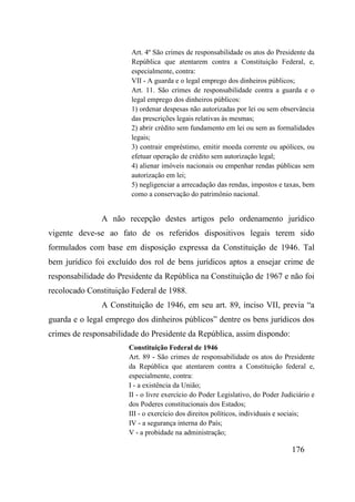 176
Art. 4º São crimes de responsabilidade os atos do Presidente da
República que atentarem contra a Constituição Federal, e,
especialmente, contra:
VII - A guarda e o legal emprego dos dinheiros públicos;
Art. 11. São crimes de responsabilidade contra a guarda e o
legal emprego dos dinheiros públicos:
1) ordenar despesas não autorizadas por lei ou sem observância
das prescrições legais relativas às mesmas;
2) abrir crédito sem fundamento em lei ou sem as formalidades
legais;
3) contrair empréstimo, emitir moeda corrente ou apólices, ou
efetuar operação de crédito sem autorização legal;
4) alienar imóveis nacionais ou empenhar rendas públicas sem
autorização em lei;
5) negligenciar a arrecadação das rendas, impostos e taxas, bem
como a conservação do patrimônio nacional.
A não recepção destes artigos pelo ordenamento jurídico
vigente deve-se ao fato de os referidos dispositivos legais terem sido
formulados com base em disposição expressa da Constituição de 1946. Tal
bem jurídico foi excluído dos rol de bens jurídicos aptos a ensejar crime de
responsabilidade do Presidente da República na Constituição de 1967 e não foi
recolocado Constituição Federal de 1988.
A Constituição de 1946, em seu art. 89, inciso VII, previa “a
guarda e o legal emprego dos dinheiros públicos” dentre os bens jurídicos dos
crimes de responsabilidade do Presidente da República, assim dispondo:
Constituição Federal de 1946
Art. 89 - São crimes de responsabilidade os atos do Presidente
da República que atentarem contra a Constituição federal e,
especialmente, contra:
I - a existência da União;
II - o livre exercício do Poder Legislativo, do Poder Judiciário e
dos Poderes constitucionais dos Estados;
III - o exercício dos direitos políticos, individuais e sociais;
IV - a segurança interna do País;
V - a probidade na administração;
 