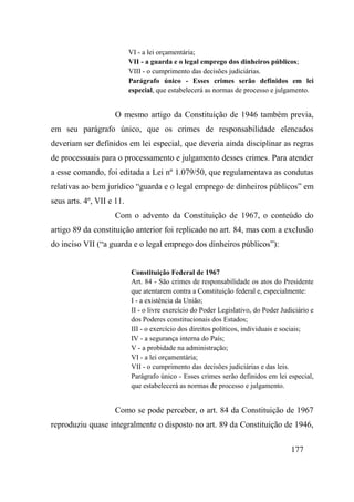 177
VI - a lei orçamentária;
VII - a guarda e o legal emprego dos dinheiros públicos;
VIII - o cumprimento das decisões judiciárias.
Parágrafo único - Esses crimes serão definidos em lei
especial, que estabelecerá as normas de processo e julgamento.
O mesmo artigo da Constituição de 1946 também previa,
em seu parágrafo único, que os crimes de responsabilidade elencados
deveriam ser definidos em lei especial, que deveria ainda disciplinar as regras
de processuais para o processamento e julgamento desses crimes. Para atender
a esse comando, foi editada a Lei nº 1.079/50, que regulamentava as condutas
relativas ao bem jurídico “guarda e o legal emprego de dinheiros públicos” em
seus arts. 4º, VII e 11.
Com o advento da Constituição de 1967, o conteúdo do
artigo 89 da constituição anterior foi replicado no art. 84, mas com a exclusão
do inciso VII (“a guarda e o legal emprego dos dinheiros públicos”):
Constituição Federal de 1967
Art. 84 - São crimes de responsabilidade os atos do Presidente
que atentarem contra a Constituição federal e, especialmente:
I - a existência da União;
II - o livre exercício do Poder Legislativo, do Poder Judiciário e
dos Poderes constitucionais dos Estados;
III - o exercício dos direitos políticos, individuais e sociais;
IV - a segurança interna do País;
V - a probidade na administração;
VI - a lei orçamentária;
VII - o cumprimento das decisões judiciárias e das leis.
Parágrafo único - Esses crimes serão definidos em lei especial,
que estabelecerá as normas de processo e julgamento.
Como se pode perceber, o art. 84 da Constituição de 1967
reproduziu quase integralmente o disposto no art. 89 da Constituição de 1946,
 