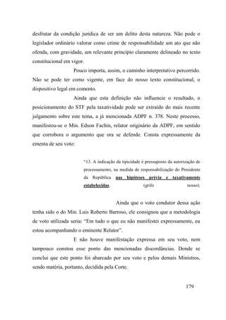 179
desfrutar da condição jurídica de ser um delito desta natureza. Não pode o
legislador ordinário valorar como crime de responsabilidade um ato que não
ofenda, com gravidade, um relevante princípio claramente delineado no texto
constitucional em vigor.
Pouco importa, assim, o caminho interpretativo percorrido.
Não se pode ter como vigente, em face do nosso texto constitucional, o
dispositivo legal em comento.
Ainda que esta definição não influencie o resultado, o
posicionamento do STF pela taxatividade pode ser extraído do mais recente
julgamento sobre este tema, a já mencionada ADPF n. 378. Neste processo,
manifestou-se o Min. Edson Fachin, relator originário da ADPF, em sentido
que corrobora o argumento que ora se defende. Consta expressamente da
ementa de seu voto:
“13. A indicação da tipicidade é pressuposto da autorização de
processamento, na medida de responsabilização do Presidente
da República nas hipóteses prévia e taxativamente
estabelecidas. (grifo nosso).
Ainda que o voto condutor dessa ação
tenha sido o do Min. Luis Roberto Barroso, ele consignou que a metodologia
de voto utilizada seria: “Em tudo o que eu não manifestei expressamente, eu
estou acompanhando o eminente Relator”.
E não houve manifestação expressa em seu voto, nem
tampouco constou esse ponto das mencionadas discordâncias. Donde se
conclui que este ponto foi abarcado por seu voto e pelos demais Ministros,
sendo matéria, portanto, decidida pela Corte.
 