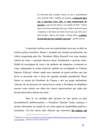 18
foi motivada pela acusação ontem, de que o peemedebista
teria recebido US$ 5 milhões em propina; o deputado disse
que a operação Lava Jato ‘é uma orquestração do
governo’ e que ele tem direito a ser julgado no STF; ‘Vamos
entrar com uma reclamação para que venha (o processo) para
o Supremo e não fique nas mãos de um juiz que acha que é
dono do país’, atacou, em relação a Sergio Moro; a aliados,
ele tem dito que irá ‘explodir o governo’9
. (grifos nossos)
A oposição exultava com essa oportunidade nova que se abria no
cenário político brasileiro. Desde o resultado das eleições presidenciais, em
vitória conquistada pela Sra. Presidenta Dilma Rousseff com uma margem
estreita de votos, a oposição buscava atacar frontalmente o governo eleito.
Pedido de recontagem de votos e de auditoria nas máquinas e coletaram os
votos, impugnação às contas eleitorais, pedidos de investigação no Tribunal
Superior Eleitoral, vinham sendo uma constante da guerra política que não
havia se encerrado com o início do segundo mandato presidencial. Dessa
forma, os acenos do Presidente da Câmara e dos seu grupo parlamentar
`abertura de um processo de impeachment contra a Presidente da República
soavam como música aos olhos dos setores oposicionistas que ainda não
haviam absorvido a derrota nas urnas.
Para se ver atendido pelo governo no que queria ou para
desestabilizá-lo definitivamente, o Presidente Eduardo Cunha começou a
investir ferozmente na criação de um clima agudo de instabilidade política e
econômica. Um dos meios mais eficazes que encontrou foi colocar em
9
Disponível em: http://www.brasil247.com/pt/247/poder/189305/Cunha-rompe-com-PT-e-fala-em-'explodir-
o-governo'.htm . Acessado em: 01 de junho de 2016.
 