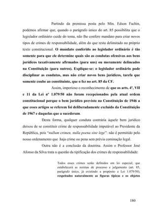 180
Partindo da premissa posta pelo Min. Edson Fachin,
podemos afirmar que, quando o parágrafo único do art. 85 possibilita que o
legislador ordinário cuide do tema, não lhe confere mandato para criar novos
tipos de crimes de responsabilidade, além do que resta delimitado no próprio
texto constitucional. O mandato conferido ao legislador ordinário é tão
somente para que ele determine quais são as condutas ofensivas aos bens
jurídicos taxativamente afirmados (para uns) ou meramente delineados
na Constituição (para outros). Explique-se: o legislador ordinário pode
disciplinar as condutas, mas não criar novos bens jurídicos, tarefa que
somente coube ao constituinte, que o fez no art. 85 da CF.
Assim, imperioso o reconhecimento de que os arts. 4º, VII
e 11 da Lei nº 1.079/50 não foram recepcionados pela atual ordem
constitucional porque o bem jurídico previsto na Constituição de 1946 a
que esses artigos se referem foi deliberadamente excluído da Constituição
de 1967 e daquelas que a sucederam.
Desta forma, qualquer conduta contrária àquele bem jurídico
deixou de se constituir crime de responsabilidade imputável ao Presidente da
República, pois “nullum crimen, nulla poena sine lege”: não é permitido pelo
nosso ordenamento que haja crime ou pena sem prévia cominação legal.
Outra não é a conclusão da doutrina. Assim o Professor José
Afonso da Silva trata a questão da tipificação dos crimes de responsabilidade:
Todos esses crimes serão definidos em lei especial, que
estabelecerá as normas de processo e julgamento (art. 85,
parágrafo único, já existindo a propósito a Lei 1.079/50),
respeitados naturalmente as figuras típicas e os objetos
 
