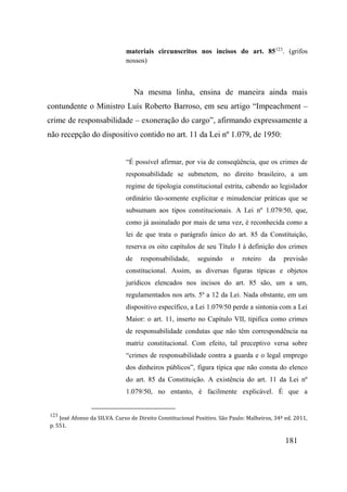 181
materiais circunscritos nos incisos do art. 85123
. (grifos
nossos)
Na mesma linha, ensina de maneira ainda mais
contundente o Ministro Luís Roberto Barroso, em seu artigo “Impeachment –
crime de responsabilidade – exoneração do cargo”, afirmando expressamente a
não recepção do dispositivo contido no art. 11 da Lei nº 1.079, de 1950:
“É possível afirmar, por via de conseqüência, que os crimes de
responsabilidade se submetem, no direito brasileiro, a um
regime de tipologia constitucional estrita, cabendo ao legislador
ordinário tão-somente explicitar e minudenciar práticas que se
subsumam aos tipos constitucionais. A Lei nº 1.079/50, que,
como já assinalado por mais de uma vez, é reconhecida como a
lei de que trata o parágrafo único do art. 85 da Constituição,
reserva os oito capítulos de seu Título I à definição dos crimes
de responsabilidade, seguindo o roteiro da previsão
constitucional. Assim, as diversas figuras típicas e objetos
jurídicos elencados nos incisos do art. 85 são, um a um,
regulamentados nos arts. 5º a 12 da Lei. Nada obstante, em um
dispositivo específico, a Lei 1.079/50 perde a sintonia com a Lei
Maior: o art. 11, inserto no Capítulo VII, tipifica como crimes
de responsabilidade condutas que não têm correspondência na
matriz constitucional. Com efeito, tal preceptivo versa sobre
“crimes de responsabilidade contra a guarda e o legal emprego
dos dinheiros públicos”, figura típica que não consta do elenco
do art. 85 da Constituição. A existência do art. 11 da Lei nº
1.079/50, no entanto, é facilmente explicável. É que a
123
José Afonso da SILVA. Curso de Direito Constitucional Positivo. São Paulo: Malheiros, 34ª ed. 2011,
p. 551.
 