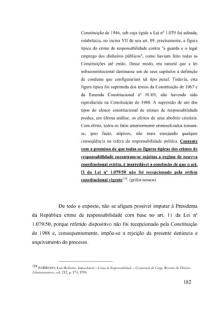 182
Constituição de 1946, sob cuja égide a Lei nº 1.079 foi editada,
estabelecia, no inciso VII de seu art. 89, precisamente, a figura
típica do crime de responsabilidade contra "a guarda e o legal
emprego dos dinheiros públicos", como haviam feito todas as
Constituições até então. Desse modo, era natural que a lei
infraconstitucional destinasse um de seus capítulos à definição
de condutas que configurariam tal tipo penal. Todavia, esta
figura típica foi suprimida dos textos da Constituição de 1967 e
da Emenda Constitucional nº 01/69, não havendo sido
reproduzida na Constituição de 1988. A supressão de um dos
tipos do elenco constitucional de crimes de responsabilidade
produz, em última análise, os efeitos de uma abolitio criminis.
Com efeito, todos os fatos anteriormente criminalizados tomam-
se, ipso facto, atípicos, não mais ensejando qualquer
conseqüência na esfera da responsabilidade política. Coerente
com a premissa de que todas as figuras típicas dos crimes de
responsabilidade encontram-se sujeitas a regime de reserva
constitucional estrita, é inarredável a conclusão de que o art.
II da Lei nº 1.079/50 não foi recepcionado pela ordem
constitucional vigente124
. (grifos nossos)
De todo o exposto, não se afigura possível imputar à Presidenta
da República crime de responsabilidade com base no art. 11 da Lei nº
1.079/50, porque referido dispositivo não foi recepcionado pela Constituição
de 1988 e, consequentemente, impõe-se a rejeição da presente denúncia e
arquivamento do processo.
124
BARROSO, Luís Roberto. Impeachment – Crime de Responsabilidade – Exoneração do Cargo. Revista de Direito
Administrativo, vol. 212, p. 174, 1998.
 