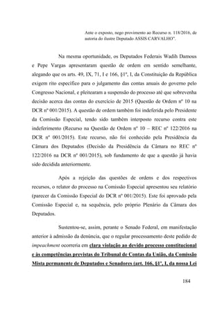 184
Ante o exposto, nego provimento ao Recurso n. 118/2016, de
autoria do ilustre Deputado ASSIS CARVALHO”.
Na mesma oportunidade, os Deputados Federais Wadih Damous
e Pepe Vargas apresentaram questão de ordem em sentido semelhante,
alegando que os arts. 49, IX, 71, I e 166, §1º, I, da Constituição da República
exigem rito específico para o julgamento das contas anuais do governo pelo
Congresso Nacional, e pleitearam a suspensão do processo até que sobrevenha
decisão acerca das contas do exercício de 2015 (Questão de Ordem nº 10 na
DCR nº 001/2015). A questão de ordem também foi indeferida pelo Presidente
da Comissão Especial, tendo sido também interposto recurso contra este
indeferimento (Recurso na Questão de Ordem nº 10 – REC nº 122/2016 na
DCR nº 001/2015). Este recurso, não foi conhecido pela Presidência da
Câmara dos Deputados (Decisão da Presidência da Câmara no REC nº
122/2016 na DCR nº 001/2015), sob fundamento de que a questão já havia
sido decidida anteriormente.
Após a rejeição das questões de ordens e dos respectivos
recursos, o relator do processo na Comissão Especial apresentou seu relatório
(parecer da Comissão Especial do DCR nº 001/2015). Este foi aprovado pela
Comissão Especial e, na sequência, pelo próprio Plenário da Câmara dos
Deputados.
Sustentou-se, assim, perante o Senado Federal, em manifestação
anterior à admissão da denúncia, que o regular processamento deste pedido de
impeachment ocorreria em clara violação ao devido processo constitucional
e às competências previstas do Tribunal de Contas da União, da Comissão
Mista permanente de Deputados e Senadores (art. 166, §1º, I, da nossa Lei
 
