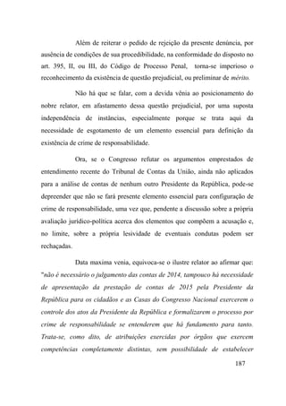 187
Além de reiterar o pedido de rejeição da presente denúncia, por
ausência de condições de sua procedibilidade, na conformidade do disposto no
art. 395, II, ou III, do Código de Processo Penal, torna-se imperioso o
reconhecimento da existência de questão prejudicial, ou preliminar de mérito.
Não há que se falar, com a devida vênia ao posicionamento do
nobre relator, em afastamento dessa questão prejudicial, por uma suposta
independência de instâncias, especialmente porque se trata aqui da
necessidade de esgotamento de um elemento essencial para definição da
existência de crime de responsabilidade.
Ora, se o Congresso refutar os argumentos emprestados de
entendimento recente do Tribunal de Contas da União, ainda não aplicados
para a análise de contas de nenhum outro Presidente da República, pode-se
depreender que não se fará presente elemento essencial para configuração de
crime de responsabilidade, uma vez que, pendente a discussão sobre a própria
avaliação jurídico-política acerca dos elementos que compõem a acusação e,
no limite, sobre a própria lesividade de eventuais condutas podem ser
rechaçadas.
Data maxima venia, equivoca-se o ilustre relator ao afirmar que:
"não é necessário o julgamento das contas de 2014, tampouco há necessidade
de apresentação da prestação de contas de 2015 pela Presidente da
República para os cidadãos e as Casas do Congresso Nacional exercerem o
controle dos atos da Presidente da República e formalizarem o processo por
crime de responsabilidade se entenderem que há fundamento para tanto.
Trata-se, como dito, de atribuições exercidas por órgãos que exercem
competências completamente distintas, sem possibilidade de estabelecer
 