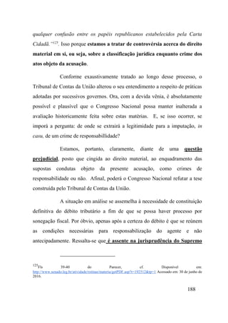 188
qualquer confusão entre os papéis republicanos estabelecidos pela Carta
Cidadã.”125
. Isso porque estamos a tratar de controvérsia acerca do direito
material em si, ou seja, sobre a classificação jurídica enquanto crime dos
atos objeto da acusação.
Conforme exaustivamente tratado ao longo desse processo, o
Tribunal de Contas da União alterou o seu entendimento a respeito de práticas
adotadas por sucessivos governos. Ora, com a devida vênia, é absolutamente
possível e plausível que o Congresso Nacional possa manter inalterada a
avaliação historicamente feita sobre estas matérias. E, se isso ocorrer, se
imporá a pergunta: de onde se extrairá a legitimidade para a imputação, in
casu, de um crime de responsabillidade?
Estamos, portanto, claramente, diante de uma questão
prejudicial, posto que cingida ao direito material, ao enquadramento das
supostas condutas objeto da presente acusação, como crimes de
responsabilidade ou não. Afinal, poderá o Congresso Nacional refutar a tese
construída pelo Tribunal de Contas da União.
A situação em análise se assemelha à necessidade de constituição
definitiva do débito tributário a fim de que se possa haver processo por
sonegação fiscal. Por óbvio, apenas após a certeza do débito é que se reúnem
as condições necessárias para responsabilização do agente e não
antecipadamente. Ressalta-se que é assente na jurisprudência do Supremo
125
Fls 39-40 do Parecer, cf. Disponível em:
http://www.senado.leg.br/atividade/rotinas/materia/getPDF.asp?t=192512&tp=1 Acessado em: 30 de junho de
2016.
 