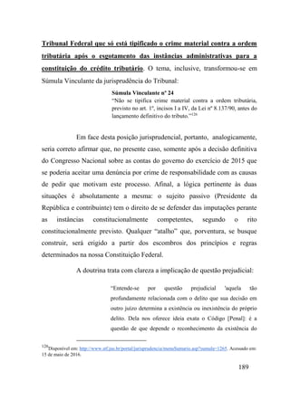 189
Tribunal Federal que só está tipificado o crime material contra a ordem
tributária após o esgotamento das instâncias administrativas para a
constituição do crédito tributário. O tema, inclusive, transformou-se em
Súmula Vinculante da jurisprudência do Tribunal:
Súmula Vinculante nº 24
“Não se tipifica crime material contra a ordem tributária,
previsto no art. 1º, incisos I a IV, da Lei nº 8.137/90, antes do
lançamento definitivo do tributo.”126
Em face desta posição jurisprudencial, portanto, analogicamente,
seria correto afirmar que, no presente caso, somente após a decisão definitiva
do Congresso Nacional sobre as contas do governo do exercício de 2015 que
se poderia aceitar uma denúncia por crime de responsabilidade com as causas
de pedir que motivam este processo. Afinal, a lógica pertinente às duas
situações é absolutamente a mesma: o sujeito passivo (Presidente da
República e contribuinte) tem o direito de se defender das imputações perante
as instâncias constitucionalmente competentes, segundo o rito
constitucionalmente previsto. Qualquer “atalho” que, porventura, se busque
construir, será erigido a partir dos escombros dos princípios e regras
determinados na nossa Constituição Federal.
A doutrina trata com clareza a implicação de questão prejudicial:
“Entende-se por questão prejudicial 'aquela tão
profundamente relacionada com o delito que sua decisão em
outro juízo determina a existência ou inexistência do próprio
delito. Dela nos oferece ideia exata o Código [Penal]: é a
questão de que depende o reconhecimento da existência do
126
Disponível em: http://www.stf.jus.br/portal/jurisprudencia/menuSumario.asp?sumula=1265. Acessado em:
15 de maio de 2016.
 