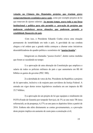 19
votação na Câmara dos Deputados projetos que traziam grave
comprometimento econômico para o país, como por exemplo projetos de lei
que tratavam de ajustes salariais. Ao mesmo tempo, usava toda a sua força
institucional e política para não permitir a provação de projetos que
pudessem estabelecer novas situações que pudessem garantir a
estabilidade financeira do país.
Com isso, o Presidente Eduardo Cunha criava uma situação
permanente de instabilidade em todo o país. A gravidade da sua conduta
chegou a tal ordem que a grande mídia começou a chamar estas iniciativas
desestabilizadoras do quadro político e econômico de “pautas-bomba”.
Integravam as chamadas “pautas-bomba”, dentre outras medidas
que foram se sucedendo no tempo:
1) a aprovação de uma alteração da Constituição que ampliava o
salario de todos os policiais militares do país e que aumentaria em R$ 60
bilhões os gastos do governo (PEC 300);
2) a derrubada de vetos da Sra. Presidente da República a projetos
de lei aprovados, inclusive o de reajuste para servidores da Justiça Federal. A
entrada em vigor destes textos legislativos resultaria em um impacto de R$
25,7 bilhões;
3) a aprovação de um projeto de lei que equipara o rendimento do
FGTS (Fundo de Garantia por tempode Serviço), de 3% ao ano mais TR (taxa
referencial), ao da poupança, 6,17% ao ano para os depósitos feitos a partiri de
2016. Embora não afete diretamente as contas governamentais, a a provação
deste projeto implica em aumento de custo para a construção civil;
 