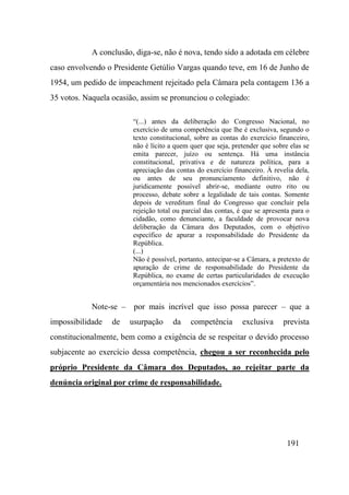 191
A conclusão, diga-se, não é nova, tendo sido a adotada em célebre
caso envolvendo o Presidente Getúlio Vargas quando teve, em 16 de Junho de
1954, um pedido de impeachment rejeitado pela Câmara pela contagem 136 a
35 votos. Naquela ocasião, assim se pronunciou o colegiado:
“(...) antes da deliberação do Congresso Nacional, no
exercício de uma competência que lhe é exclusiva, segundo o
texto constitucional, sobre as contas do exercício financeiro,
não é lícito a quem quer que seja, pretender que sobre elas se
emita parecer, juízo ou sentença. Há uma instância
constitucional, privativa e de natureza política, para a
apreciação das contas do exercício financeiro. À revelia dela,
ou antes de seu pronunciamento definitivo, não é
juridicamente possível abrir-se, mediante outro rito ou
processo, debate sobre a legalidade de tais contas. Somente
depois de vereditum final do Congresso que concluir pela
rejeição total ou parcial das contas, é que se apresenta para o
cidadão, como denunciante, a faculdade de provocar nova
deliberação da Câmara dos Deputados, com o objetivo
específico de apurar a responsabilidade do Presidente da
República.
(...)
Não é possível, portanto, antecipar-se a Câmara, a pretexto de
apuração de crime de responsabilidade do Presidente da
República, no exame de certas particularidades de execução
orçamentária nos mencionados exercícios”.
Note-se – por mais incrível que isso possa parecer – que a
impossibilidade de usurpação da competência exclusiva prevista
constitucionalmente, bem como a exigência de se respeitar o devido processo
subjacente ao exercício dessa competência, chegou a ser reconhecida pelo
próprio Presidente da Câmara dos Deputados, ao rejeitar parte da
denúncia original por crime de responsabilidade.
 