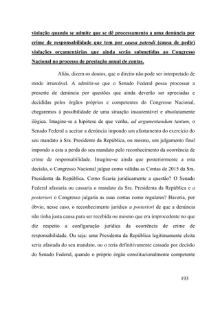 193
violação quando se admite que se dê processamento a uma denúncia por
crime de responsabilidade que tem por causa petendi (causa de pedir)
violações orçamentárias que ainda serão submetidas ao Congresso
Nacional no processo de prestação anual de contas.
Aliás, dizem os doutos, que o direito não pode ser interpretado de
modo irrazoável. A admitir-se que o Senado Federal possa processar a
presente de denúncia por questões que ainda deverão ser apreciadas e
decididas pelos órgãos próprios e competentes do Congresso Nacional,
chegaremos à possibilidade de uma situação insustentável e absolutamente
ilógica. Imagine-se a hipótese de que venha, ad argumentandum tantum, o
Senado Federal a aceitar a denúncia impondo um afastamento do exercício do
seu mandato à Sra. Presidente da República, ou mesmo, um julgamento final
impondo a esta a perda do seu mandato pelo reconhecimento da ocorrência de
crime de responsabilidade. Imagine-se ainda que posteriormente a esta
decisão, o Congresso Nacional julgue como válidas as Contas de 2015 da Sra.
Presidenta da República. Como ficaria juridicamente a questão? O Senado
Federal afastaria ou cassaria o mandato da Sra. Presidenta da República e a
posteriori o Congresso julgaria as suas contas como regulares? Haveria, por
óbvio, nesse caso, o reconhecimento jurídico a posteriori de que a denúncia
não tinha justa causa para ser recebida ou mesmo que era improcedente no que
diz respeito a configuração jurídica da ocorrência de crime de
responsabilidade. Ou seja: uma Presidenta da República legitimamente eleita
seria afastada do seu mandato, ou o teria definitivamente cassado por decisão
do Senado Federal, quando o próprio órgão constitucionalmente competente
 