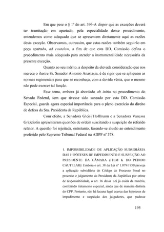 195
Em que pese o § 1º do art. 396-A dispor que as exceções deverá
ter tramitação em apartado, pela especialidade desse procedimento,
entendemos como adequado que se apresentem diretamente aqui as razões
desta exceção. Observamos, outrossim, que estas razões também seguirão em
peça apartada, ad cautelam, a fim de que esta DD. Comissão defina o
procedimento mais adequado para atender a instrumentalidade necessária da
presente exceção.
Quanto ao seu mérito, a despeito da elevada consideração que nos
merece o ilustre Sr. Senador Antonio Anastasia, é de rigor que se apliquem as
normas regimentais para que se reconheça, com a devida vênia, que o mesmo
não pode exercer tal função.
Esse tema, embora já abordado ab initio no procedimento do
Senado Federal, sem que tivesse sido saneado por esta DD. Comissão
Especial, guarda agora especial importância para o pleno exercício do direito
de defesa da Sra. Presidenta da República.
Com efeito, a Senadora Gleisi Hoffmann e a Senadora Vanessa
Grazziotin apresentaram questões de ordem suscitando a suspeição do referido
relator. A questão foi rejeitada, entretanto, fazendo-se alusão ao entendimento
proferido pelo Supremo Tribunal Federal na ADPF nº 378:
1. IMPOSSIBILIDADE DE APLICAÇÃO SUBSIDIÁRIA
DAS HIPÓTESES DE IMPEDIMENTO E SUSPEIÇÃO AO
PRESIDENTE DA CÂMARA (ITEM K DO PEDIDO
CAUTELAR): Embora o art. 38 da Lei nº 1.079/1950 preveja
a aplicação subsidiária do Código de Processo Penal no
processo e julgamento do Presidente da República por crime
de responsabilidade, o art. 36 dessa Lei já cuida da matéria,
conferindo tratamento especial, ainda que de maneira distinta
do CPP. Portanto, não há lacuna legal acerca das hipóteses de
impedimento e suspeição dos julgadores, que pudesse
 