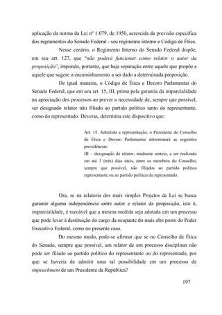 197
aplicação da norma da Lei nº 1.079, de 1950, acrescida da previsão específica
dos regramentos do Senado Federal - seu regimento interno e Código de Ética.
Nesse cenário, o Regimento Interno do Senado Federal dispõe,
em seu art. 127, que “não poderá funcionar como relator o autor da
proposição”, impondo, portanto, que haja separação entre aquele que propõe e
aquele que sugere o encaminhamento a ser dado a determinada proposição.
De igual maneira, o Código de Ética e Decoro Parlamentar do
Senado Federal, que em seu art. 15, III, prima pela garantia da imparcialidade
na apreciação dos processos ao prever a necessidade de, sempre que possível,
ser designado relator não filiado ao partido político tanto do representante,
como do representado. Deveras, determina este dispositivo que:
Art. 15. Admitida a representaç ão, o Presidente do Conselho
de Ética e Decoro Parlamentar determinará as seguintes
providê ncias:
III – designaç ão de relator, mediante sorteio, a ser realizado
em até 3 (trê s) dias úteis, entre os membros do Conselho,
sempre que possível, não filiados ao partido político
representante ou ao partido político do representado.
Ora, se na relatoria dos mais simples Projetos de Lei se busca
garantir alguma independência entre autor e relator da proposição, isto é,
imparcialidade, é razoável que a mesma medida seja adotada em um processo
que pode levar à destituição do cargo da ocupante do mais alto posto do Poder
Executivo Federal, como no presente caso.
Do mesmo modo, pode-se afirmar que se no Conselho de Ética
do Senado, sempre que possível, um relator de um processo disciplinar não
pode ser filiado ao partido político do representante ou do representado, por
que se haveria de admitir uma tal possibilidade em um processo de
impeachment de um Presidente da República?
 