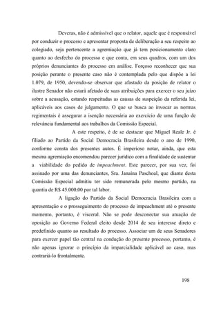 198
Deveras, não é admissível que o relator, aquele que é responsável
por conduzir o processo e apresentar proposta de deliberação a seu respeito ao
colegiado, seja pertencente a agremiação que já tem posicionamento claro
quanto ao desfecho do processo e que conta, em seus quadros, com um dos
próprios denunciantes do processo em análise. Forçoso reconhecer que sua
posição perante o presente caso não é contemplada pelo que dispõe a lei
1.079, de 1950, devendo-se observar que afastado da posição de relator o
ilustre Senador não estará afetado de suas atribuições para exercer o seu juízo
sobre a acusação, estando respeitadas as causas de suspeição da referida lei,
aplicáveis aos casos de julgamento. O que se busca ao invocar as normas
regimentais é assegurar a isenção necessária ao exercício de uma função de
relevância fundamental aos trabalhos da Comissão Especial.
A este respeito, é de se destacar que Miguel Reale Jr. é
filiado ao Partido da Social Democracia Brasileira desde o ano de 1990,
conforme consta dos presentes autos. É imperioso notar, ainda, que esta
mesma agremiação encomendou parecer jurídico com a finalidade de sustentar
a viabilidade do pedido de impeachment. Este parecer, por sua vez, foi
assinado por uma das denunciantes, Sra. Janaína Paschoal, que diante desta
Comissão Especial admitiu ter sido remunerada pelo mesmo partido, na
quantia de R$ 45.000,00 por tal labor.
A ligação do Partido da Social Democracia Brasileira com a
apresentação e o prosseguimento do processo de impeachment até o presente
momento, portanto, é visceral. Não se pode desconectar sua atuação de
oposição ao Governo Federal eleito desde 2014 de seu interesse direto e
predefinido quanto ao resultado do processo. Associar um de seus Senadores
para exercer papel tão central na condução do presente processo, portanto, é
não apenas ignorar o princípio da imparcialidade aplicável ao caso, mas
contrariá-lo frontalmente.
 