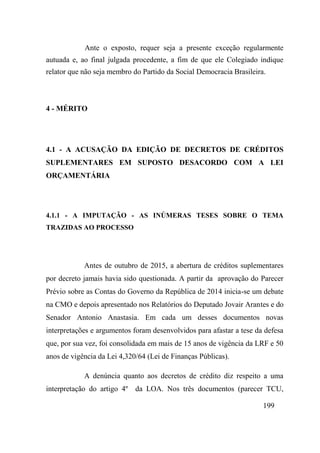 199
Ante o exposto, requer seja a presente exceção regularmente
autuada e, ao final julgada procedente, a fim de que ele Colegiado indique
relator que não seja membro do Partido da Social Democracia Brasileira.
4 - MÉRITO
4.1 - A ACUSAÇÃO DA EDIÇÃO DE DECRETOS DE CRÉDITOS
SUPLEMENTARES EM SUPOSTO DESACORDO COM A LEI
ORÇAMENTÁRIA
4.1.1 - A IMPUTAÇÃO - AS INÚMERAS TESES SOBRE O TEMA
TRAZIDAS AO PROCESSO
Antes de outubro de 2015, a abertura de créditos suplementares
por decreto jamais havia sido questionada. A partir da aprovação do Parecer
Prévio sobre as Contas do Governo da República de 2014 inicia-se um debate
na CMO e depois apresentado nos Relatórios do Deputado Jovair Arantes e do
Senador Antonio Anastasia. Em cada um desses documentos novas
interpretações e argumentos foram desenvolvidos para afastar a tese da defesa
que, por sua vez, foi consolidada em mais de 15 anos de vigência da LRF e 50
anos de vigência da Lei 4,320/64 (Lei de Finanças Públicas).
A denúncia quanto aos decretos de crédito diz respeito a uma
interpretação do artigo 4º da LOA. Nos três documentos (parecer TCU,
 