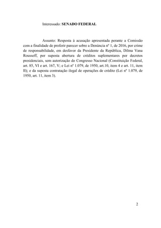 2
Interessado: SENADO FEDERAL
Assunto: Resposta à acusação apresentada perante a Comissão
com a finalidade de proferir parecer sobre a Denúncia nº 1, de 2016, por crime
de responsabilidade, em desfavor da Presidente da República, Dilma Vana
Rousseff, por suposta abertura de créditos suplementares por decretos
presidenciais, sem autorização do Congresso Nacional (Constituição Federal,
art. 85, VI e art. 167, V; e Lei nº 1.079, de 1950, art.10, item 4 e art. 11, item
II); e da suposta contratação ilegal de operações de crédito (Lei nº 1.079, de
1950, art. 11, item 3).
 