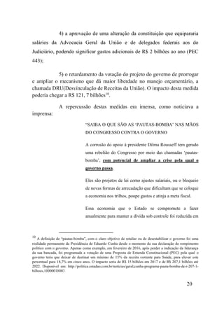 20
4) a aprovação de uma alteração da constituição que equipararia
salários da Advocacia Geral da União e de delegados federais aos do
Judiciário, podendo significar gastos adicionais de R$ 2 bilhões ao ano (PEC
443);
5) o retardamento da votação do projeto do governo de prorrogar
e ampliar o mecanismo que dá maior liberdade no manejo orçamentário, a
chamada DRU(Desvinculação de Receitas da União). O impacto desta medida
poderia chegar a R$ 121, 7 bilhões10
.
A repercussão destas medidas era imensa, como noticiava a
imprensa:
“SAIBA O QUE SÃO AS ‘PAUTAS-BOMBA’ NAS MÃOS
DO CONGRESSO CONTRA O GOVERNO
A corrosão do apoio à presidente Dilma Rousseff tem gerado
uma rebelião do Congresso por meio das chamadas ‘pautas-
bomba’, com potencial de ampliar a crise pela qual o
governo passa.
Eles são projetos de lei como ajustes salariais, ou o bloqueio
de novas formas de arrecadação que dificultam que se coloque
a economia nos trilhos, poupe gastos e atinja a meta fiscal.
Essa economia que o Estado se compromete a fazer
anualmente para manter a dívida sob controle foi reduzida em
10
A definição de “pautas-bomba”, com o claro objetivo de retaliar ou de desestabilizar o governo foi uma
realidade permanente da Presidência de Eduardo Cunha desde o momento da sua declaração de rompimento
politico com o governo. Apenas como exemplo, em fevereiro de 2016, após perder a indicação da liderança
da sua bancada, foi programada a votação de uma Proposta de Emenda Constitucional (PEC) pela qual o
governo teria que deixar de destinar um mínimo de 15% da receita corrente para Saúde, para elevar este
percentual para 18,7% em cinco anos. O impacto seria de R$ 15 bilhões em 2017 e de R$ 207,1 bilhões até
2022. Disponível em: http://politica.estadao.com.br/noticias/geral,cunha-programa-pauta-bomba-de-r-207-1-
bilhoes,10000018003
 
