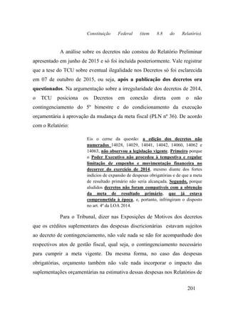 201
Constituição Federal (item 8.8 do Relatório).
A análise sobre os decretos não constou do Relatório Preliminar
apresentado em junho de 2015 e só foi incluída posteriormente. Vale registrar
que a tese do TCU sobre eventual ilegalidade nos Decretos só foi esclarecida
em 07 de outubro de 2015, ou seja, após a publicação dos decretos ora
questionados. Na argumentação sobre a irregularidade dos decretos de 2014,
o TCU posiciona os Decretos em conexão direta com o não
contingenciamento do 5º bimestre e do condicionamento da execução
orçamentária à aprovação da mudança da meta fiscal (PLN nº 36). De acordo
com o Relatório:
Eis o cerne da questão: a edição dos decretos não
numerados 14028, 14029, 14041, 14042, 14060, 14062 e
14063, não observou a legislação vigente. Primeiro porque
o Poder Executivo não procedeu à tempestiva e regular
limitação de empenho e movimentação financeira no
decorrer do exercício de 2014, mesmo diante dos fortes
indícios de expansão de despesas obrigatórias e de que a meta
de resultado primário não seria alcançada. Segundo, porque
aludidos decretos não foram compatíveis com a obtenção
da meta de resultado primário, que já estava
comprometida à época, e, portanto, infringiram o disposto
no art. 4º da LOA 2014.
Para o Tribunal, dizer nas Exposições de Motivos dos decretos
que os créditos suplementares das despesas discricionárias estavam sujeitos
ao decreto de contingenciamento, não vale nada se não for acompanhado dos
respectivos atos de gestão fiscal, qual seja, o contingenciamento necessário
para cumprir a meta vigente. Da mesma forma, no caso das despesas
obrigatórias, orçamento também não vale nada incorporar o impacto das
suplementações orçamentárias na estimativa dessas despesas nos Relatórios de
 