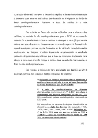 202
Avaliação bimestral, se depois o Executivo ampliou o limite de movimentação
e empenho com base em meta ainda em discussão no Congresso, ao invés de
fazer contingenciamento. Portanto, o foco da análise é o não
contingenciamento.
Em relação as fontes de receita utilizadas para a abertura dos
créditos, no cenário de não contingenciamento, para o TCU, os recursos de
excesso de arrecadação deveriam se destinar a recompor a meta, já que a meta
estava, em tese, descoberta. Já no caso dos recurso de superávit financeiro de
exercício anterior, por ser receita financeira, se for utilizado para abrir crédito
suplementar de despesa primária impactaria negativamente o resultado
primário. Argumentam que afirmar que a fonte de recursos é irrelevante para
atingir a meta não procede porque a meta estava descoberta. Novamente, o
foco é o não contingenciamento.
Em resumo, a posição do TCU em relação aos decretos de 2014
pode ser expressa nos seguintes pontos constantes do relatório:
i) conquanto as despesas discricionárias se submetam a
contingenciamento, este não ocorreu ao longo do exercício
na forma determinada pelo art. 9º da LRF;
ii) a falta do contingenciamento de despesas
discricionárias, nos termos do art. 9º da LRF, prejudicou o
atendimento das despesas obrigatórias fixadas na LOA
2014, em afronta à meta de resultado primário estabelecida na
LDO 2014;
iii) independente da natureza da despesa, discricionária ou
obrigatória, a edição dos decretos não numerados 14028,
14029, 14041, 14042, 14060, 14062 e 14063, infringiu o art.
4º da LOA 2014, uma vez que, no período de 5/11 a
14/12/2014, a meta de resultado primário fixada na LDO
2014 encontrava-se comprometida;
 
