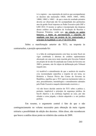 203
iv) o registro – nas exposições de motivos que acompanharam
os decretos não numerados 14028, 14029, 14041, 14042,
14060, 14062 e 14063 – de que a meta de resultado primário
deveria ser observada não foi acompanhado dos pertinentes
atos de gestão fiscal impostos ao Poder Executivo pela LRF e
LDO 2014. O mesmo se aplica à incorporação das despesas
desses créditos aos Relatórios de Avaliação de Receitas e
Despesas Primárias, sendo que, em relação ao quinto
bimestre, o limite de movimentação e empenho foi
ampliado com base em projeto de lei, contrariando o
princípio da legalidade e o art. 4º da LOA 2014;
Sobre a manifestação anterior do TCU, na resposta às
contrarrazões, a posição apresentada foi:
v) a falta de contingenciamento com base na meta fiscal em
vigor combinada à abertura de créditos suplementares
alicerçado em uma nova meta inserida pelo Governo Federal
em projeto de lei não foi analisada nas Contas do Governo em
2009 e, portanto, não foi objeto de deliberação pelo Tribunal
naquele ano;
vi) incabível o entendimento de que a ausência de ressalva
e/ou recomendação específica a respeito de um tema, no
Relatório e Parecer Prévio das Contas do Governo da
República, significa que o TCU aprovou tacitamente todos os
atos, procedimentos, metodologias e entendimentos adotados
pelo Poder Executivo naquele determinado exercício; e
vii) não houve decisão anterior do TCU sobre a prática e,
portanto, inaplicável o princípio da segurança jurídica, da
boa-fé objetiva e da confiança legítima ao caso, por não
ofender a coisa julgada, o direito adquirido e o ato jurídico
perfeito.
Em resumo, o argumento central é fato de que o não
contingenciamento no volume necessário para obtenção da meta vigente
retiraria a possibilidade da edição dos decretos. Além disso, não reconhecem
que houve a análise desse ponto no relatório das contras de 2009.
 