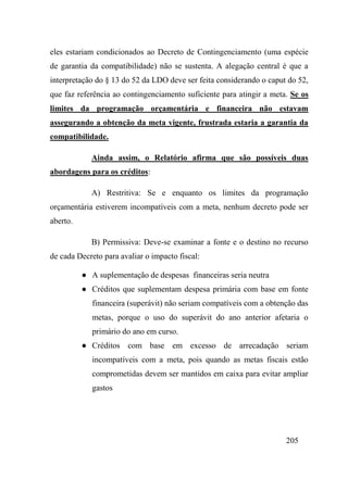 205
eles estariam condicionados ao Decreto de Contingenciamento (uma espécie
de garantia da compatibilidade) não se sustenta. A alegação central é que a
interpretação do § 13 do 52 da LDO deve ser feita considerando o caput do 52,
que faz referência ao contingenciamento suficiente para atingir a meta. Se os
limites da programação orçamentária e financeira não estavam
assegurando a obtenção da meta vigente, frustrada estaria a garantia da
compatibilidade.
Ainda assim, o Relatório afirma que são possíveis duas
abordagens para os créditos:
A) Restritiva: Se e enquanto os limites da programação
orçamentária estiverem incompatíveis com a meta, nenhum decreto pode ser
aberto.
B) Permissiva: Deve-se examinar a fonte e o destino no recurso
de cada Decreto para avaliar o impacto fiscal:
● A suplementação de despesas financeiras seria neutra
● Créditos que suplementam despesa primária com base em fonte
financeira (superávit) não seriam compatíveis com a obtenção das
metas, porque o uso do superávit do ano anterior afetaria o
primário do ano em curso.
● Créditos com base em excesso de arrecadação seriam
incompatíveis com a meta, pois quando as metas fiscais estão
comprometidas devem ser mantidos em caixa para evitar ampliar
gastos
 