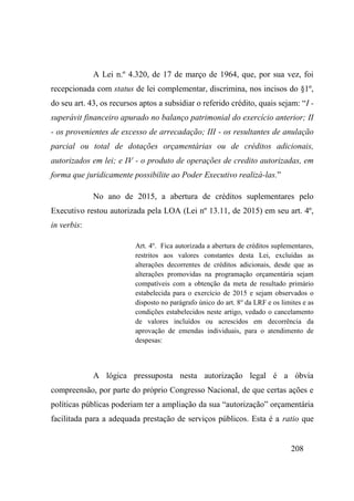 208
A Lei n.º 4.320, de 17 de março de 1964, que, por sua vez, foi
recepcionada com status de lei complementar, discrimina, nos incisos do §1º,
do seu art. 43, os recursos aptos a subsidiar o referido crédito, quais sejam: “I -
superávit financeiro apurado no balanço patrimonial do exercício anterior; II
- os provenientes de excesso de arrecadação; III - os resultantes de anulação
parcial ou total de dotações orçamentárias ou de créditos adicionais,
autorizados em lei; e IV - o produto de operações de credito autorizadas, em
forma que juridicamente possibilite ao Poder Executivo realizá-las.”
No ano de 2015, a abertura de créditos suplementares pelo
Executivo restou autorizada pela LOA (Lei nº 13.11, de 2015) em seu art. 4º,
in verbis:
Art. 4o
. Fica autorizada a abertura de créditos suplementares,
restritos aos valores constantes desta Lei, excluídas as
alterações decorrentes de créditos adicionais, desde que as
alterações promovidas na programação orçamentária sejam
compatíveis com a obtenção da meta de resultado primário
estabelecida para o exercício de 2015 e sejam observados o
disposto no parágrafo único do art. 8o
da LRF e os limites e as
condições estabelecidos neste artigo, vedado o cancelamento
de valores incluídos ou acrescidos em decorrência da
aprovação de emendas individuais, para o atendimento de
despesas:
A lógica pressuposta nesta autorização legal é a óbvia
compreensão, por parte do próprio Congresso Nacional, de que certas ações e
políticas públicas poderiam ter a ampliação da sua “autorização” orçamentária
facilitada para a adequada prestação de serviços públicos. Esta é a ratio que
 