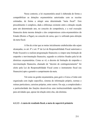 211
Nesse contexto, a lei orçamentária anual é elaborada de forma a
compatibilizar as dotações orçamentárias autorizadas com as receitas
estimadas, de forma a atingir uma determinada “meta fiscal”. Este
procedimento é complexo, dada a diferença existente entre a dotação orçada
para um determinado ano, no conceito de competência, e a real execução
financeira desta mesma dotação e dos compromissos extra-orçamentários do
Estado (Restos a Pagar), no conceito de caixa, que é o utilizado para aferição
da meta fiscal.
A fim de evitar que as metas inicialmente estabelecidas não sejam
alcançadas, os art. 8º e art. 9º da Lei de Responsabilidade Fiscal autorizam o
Poder Executivo a realizar programação financeira e a impor uma limitação de
empenho e movimentação financeira, segundo os critérios fixados pela lei de
diretrizes orçamentárias. Como se vê, o decreto de limitação de empenho e
movimentação financeira, chamado de “decreto de contingenciamento” foi
eleito pela Lei de Responsabilidade Fiscal como o instrumento fiscal (ou
financeiro) apto a garantir o cumprimento da meta.
Tal como na gestão orçamentária, para gerir o Caixa a União está
organizada com órgão específico, sistema de informação próprio, normas e
rotinas particulares, carreiras próprias, entre outros. Ou seja, a complexidade e
a particularidade das funções desenvolveu uma institucionalidade específica
para atividades que, apesar da relação entre elas, são distintas.
4.1.3.3 - A meta de resultado fiscal, a meta de superávit primário
 