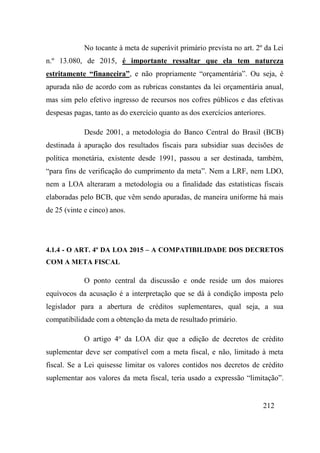 212
No tocante à meta de superávit primário prevista no art. 2º da Lei
n.º 13.080, de 2015, é importante ressaltar que ela tem natureza
estritamente “financeira”, e não propriamente “orçamentária”. Ou seja, é
apurada não de acordo com as rubricas constantes da lei orçamentária anual,
mas sim pelo efetivo ingresso de recursos nos cofres públicos e das efetivas
despesas pagas, tanto as do exercício quanto as dos exercícios anteriores.
Desde 2001, a metodologia do Banco Central do Brasil (BCB)
destinada à apuração dos resultados fiscais para subsidiar suas decisões de
política monetária, existente desde 1991, passou a ser destinada, também,
“para fins de verificação do cumprimento da meta”. Nem a LRF, nem LDO,
nem a LOA alteraram a metodologia ou a finalidade das estatísticas fiscais
elaboradas pelo BCB, que vêm sendo apuradas, de maneira uniforme há mais
de 25 (vinte e cinco) anos.
4.1.4 - O ART. 4º DA LOA 2015 – A COMPATIBILIDADE DOS DECRETOS
COM A META FISCAL
O ponto central da discussão e onde reside um dos maiores
equívocos da acusação é a interpretação que se dá à condição imposta pelo
legislador para a abertura de créditos suplementares, qual seja, a sua
compatibilidade com a obtenção da meta de resultado primário.
O artigo 4o
da LOA diz que a edição de decretos de crédito
suplementar deve ser compatível com a meta fiscal, e não, limitado à meta
fiscal. Se a Lei quisesse limitar os valores contidos nos decretos de crédito
suplementar aos valores da meta fiscal, teria usado a expressão “limitação”.
 