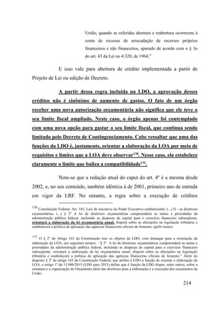 214
União, quando as referidas abertura e reabertura ocorrerem à
conta de excesso de arrecadação de recursos próprios
financeiros e não financeiros, apurado de acordo com o § 3o
do art. 43 da Lei no 4.320, de 1964.”
E isso vale para abertura de crédito implementada a partir de
Projeto de Lei ou edição de Decreto.
A partir dessa regra incluída na LDO, a aprovação desses
créditos não é sinônimo de aumento de gastos. O fato de um órgão
receber uma nova autorização orçamentária não significa que ele teve o
seu limite fiscal ampliado. Neste caso, o órgão apenas foi contemplado
com uma nova opção para gastar o seu limite fiscal, que continua sendo
limitado pelo Decreto de Contingenciamento. Cabe ressaltar que uma das
funções da LDO é, justamente, orientar a elaboração da LOA por meio de
requisitos e limites que a LOA deve observar130
. Nesse caso, ela estabelece
claramente o limite que baliza a compatibilidade131
.
Note-se que a redação atual do caput do art. 4º é a mesma desde
2002, e, no seu conteúdo, também idêntica à de 2001, primeiro ano de entrada
em vigor da LRF. No entanto, a regra sobre a execução de créditos
130
Constituição Federal, Art. 165. Leis de iniciativa do Poder Executivo estabelecerão: (...) II - as diretrizes
orçamentárias; (...) § 2º A lei de diretrizes orçamentárias compreenderá as metas e prioridades da
administração pública federal, incluindo as despesas de capital para o exercício financeiro subseqüente,
orientará a elaboração da lei orçamentária anual, disporá sobre as alterações na legislação tributária e
estabelecerá a política de aplicação das agências financeiras oficiais de fomento. (grifo nosso)
131
O § 2º do Artigo 165 da Constituição traz os objetos da LDO, com destaque para a orientação da
elaboração da LOA, nos seguintes termos: “§ 2º A lei de diretrizes orçamentárias compreenderá as metas e
prioridades da administração pública federal, incluindo as despesas de capital para o exercício financeiro
subseqüente, orientará a elaboração da lei orçamentária anual, disporá sobre as alterações na legislação
tributária e estabelecerá a política de aplicação das agências financeiras oficiais de fomento.” Além do
disposto § 2º do artigo 165 da Constituição Federal, que atribui à LDO a função de orientar a elaboração da
LOA, o artigo 1º da 13.080/2015 (LDO para 2015) define que é função da LDO dispor, entre outros, sobre a
estrutura e a organização do Orçamento além das diretrizes para a elaboração e a execução dos orçamentos da
União.
 