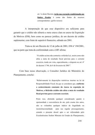 218
art. 1o deste Decreto, terão sua execução condicionada aos
limites fixados à conta das fontes de recursos
correspondentes. (grifos nossos)
A interpretação de que esse dispositivo era suficiente para
garantir que o crédito não afetaria a meta estava clara no anexo da Exposição
de Motivos (EM), bem como no parecer jurídico, de um decreto de crédito
suplementar, com fonte de superávit financeiro, editado em 2001.
Trata-se de um Decreto de 12 de julho de 2001, EM nº 194/2001,
que na parte que trata da conformidade com a LRF afirma:
“O crédito acima não contraria a referida Lei, assim como não
afeta a meta de resultado fiscal prevista para o corrente
exercício, tendo em vista, especialmente, o disposto no art. 6º
do decreto 3.746, de 6 de fevereiro de 2001”.
Com base nessa observação, o Consultor Jurídico do Ministério do
Planejamento, conclui:
“Relativamente às disposições restritivas insertas na lei de
Responsabilidade Fiscal, há que se considerar que, conforme
o esclarecimento constante do Anexo às exposição de
Motivos, o Referido crédito não afeta a meta de resultado
fiscal prevista para o corrente exercício.
Posto isso, abstraída qualquer consideração quanto à
oportunidade e conveniência do ato, pelo exame dos autos,
não se vislumbra qualquer indício de ilegalidade ou
inconstitucionalidade para seu regular prosseguimento,
estando o presente dossiê apto a ser referendado pelo
Excelentíssimo Senhor Ministro de Estado do Planejamento,
 