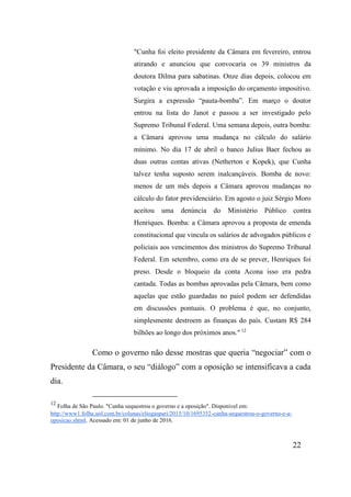 22
"Cunha foi eleito presidente da Câmara em fevereiro, entrou
atirando e anunciou que convocaria os 39 ministros da
doutora Dilma para sabatinas. Onze dias depois, colocou em
votação e viu aprovada a imposição do orçamento impositivo.
Surgira a expressão “pauta-bomba”. Em março o doutor
entrou na lista do Janot e passou a ser investigado pelo
Supremo Tribunal Federal. Uma semana depois, outra bomba:
a Câmara aprovou uma mudança no cálculo do salário
mínimo. No dia 17 de abril o banco Julius Baer fechou as
duas outras contas ativas (Netherton e Kopek), que Cunha
talvez tenha suposto serem inalcançáveis. Bomba de novo:
menos de um mês depois a Câmara aprovou mudanças no
cálculo do fator previdenciário. Em agosto o juiz Sérgio Moro
aceitou uma denúncia do Ministério Público contra
Henriques. Bomba: a Câmara aprovou a proposta de emenda
constitucional que vincula os salários de advogados públicos e
policiais aos vencimentos dos ministros do Supremo Tribunal
Federal. Em setembro, como era de se prever, Henriques foi
preso. Desde o bloqueio da conta Acona isso era pedra
cantada. Todas as bombas aprovadas pela Câmara, bem como
aquelas que estão guardadas no paiol podem ser defendidas
em discussões pontuais. O problema é que, no conjunto,
simplesmente destroem as finanças do país. Custam R$ 284
bilhões ao longo dos próximos anos." 12
Como o governo não desse mostras que queria “negociar” com o
Presidente da Câmara, o seu “diálogo” com a oposição se intensificava a cada
dia.
12
Folha de São Paulo. "Cunha sequestrou o governo e a oposição". Disponível em:
http://www1.folha.uol.com.br/colunas/eliogaspari/2015/10/1695352-cunha-sequestrou-o-governo-e-a-
oposicao.shtml. Acessado em: 01 de junho de 2016.
 