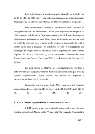 220
Esse entendimento é confirmado pela alteração da redação dos
art. 56 da LDO de 2010 e 2011, que tratava da adequação do encaminhamento
dos projetos de lei relativos a abertura de créditos suplementares e especiais .
Esse entendimento também é corroborado pelos Decretos de
contingenciamento, que estabelecem limites para pagamento de despesas da
LOA em curso e de Restos a Pagar (extra-orçamentário). É esse limite que se
relaciona com a obtenção da meta fiscal, e esse limite sequer tem que ser igual
ao limite de empenho, pois o gestor pode priorizar o pagamento de RAP e
limitar ainda mais a execução do orçamento do ano. A compreensão das
diferenças da relação entre os universos fiscal e orçamentário com o tempo
(regimes de caixa e competência), por si só, revela o absurdo das teses
desenvolvidas no Parecer Prévio do TCU e os Pareceres da Câmara e do
Senado.
Por esse motivo os Decretos de contingenciamento de 2000 a
2016 preveem que despesas primárias discricionárias autorizadas por meio de
créditos suplementares, ficam sujeitas aos limites de empenho e
movimentação financeira do exercício.
Como dito anteriormente, desde 2014, essa regra foi estendida
aos demais poderes, conforme §13 do art. 51 da LDO de 2014 e pelo §13 do
art. 52 da LDO de 2015.
4.1.4.2 - A dotação orçamentária e o cumprimento da meta
A LRF jamais disse que a dotação orçamentária deveria estar
limitada à meta fiscal. Na sua seção IV, que trata “Da Execução Orçamentária
 