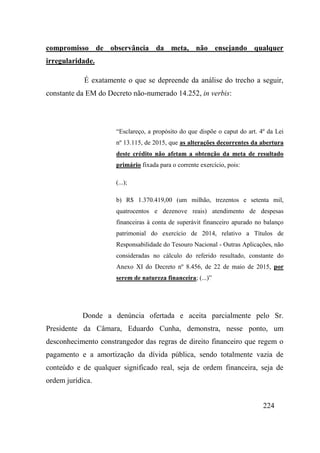 224
compromisso de observância da meta, não ensejando qualquer
irregularidade.
É exatamente o que se depreende da análise do trecho a seguir,
constante da EM do Decreto não-numerado 14.252, in verbis:
“Esclareço, a propósito do que dispõe o caput do art. 4º da Lei
nº 13.115, de 2015, que as alterações decorrentes da abertura
deste crédito não afetam a obtenção da meta de resultado
primário fixada para o corrente exercício, pois:
(...);
b) R$ 1.370.419,00 (um milhão, trezentos e setenta mil,
quatrocentos e dezenove reais) atendimento de despesas
financeiras à conta de superávit financeiro apurado no balanço
patrimonial do exercício de 2014, relativo a Títulos de
Responsabilidade do Tesouro Nacional - Outras Aplicações, não
consideradas no cálculo do referido resultado, constante do
Anexo XI do Decreto nº 8.456, de 22 de maio de 2015, por
serem de natureza financeira; (...)”
Donde a denúncia ofertada e aceita parcialmente pelo Sr.
Presidente da Câmara, Eduardo Cunha, demonstra, nesse ponto, um
desconhecimento constrangedor das regras de direito financeiro que regem o
pagamento e a amortização da dívida pública, sendo totalmente vazia de
conteúdo e de qualquer significado real, seja de ordem financeira, seja de
ordem jurídica.
 