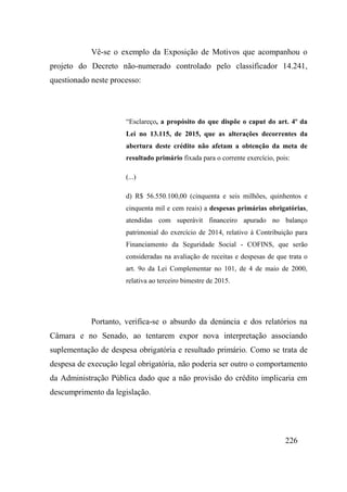 226
Vê-se o exemplo da Exposição de Motivos que acompanhou o
projeto do Decreto não-numerado controlado pelo classificador 14.241,
questionado neste processo:
“Esclareço, a propósito do que dispõe o caput do art. 4º da
Lei no 13.115, de 2015, que as alterações decorrentes da
abertura deste crédito não afetam a obtenção da meta de
resultado primário fixada para o corrente exercício, pois:
(...)
d) R$ 56.550.100,00 (cinquenta e seis milhões, quinhentos e
cinquenta mil e cem reais) a despesas primárias obrigatórias,
atendidas com superávit financeiro apurado no balanço
patrimonial do exercício de 2014, relativo à Contribuição para
Financiamento da Seguridade Social - COFINS, que serão
consideradas na avaliação de receitas e despesas de que trata o
art. 9o da Lei Complementar no 101, de 4 de maio de 2000,
relativa ao terceiro bimestre de 2015.
Portanto, verifica-se o absurdo da denúncia e dos relatórios na
Câmara e no Senado, ao tentarem expor nova interpretação associando
suplementação de despesa obrigatória e resultado primário. Como se trata de
despesa de execução legal obrigatória, não poderia ser outro o comportamento
da Administração Pública dado que a não provisão do crédito implicaria em
descumprimento da legislação.
 