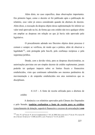 227
Além disto, no caso específico, duas observações importantes.
Em primeiro lugar, como o decreto só foi publicado após a publicação do
relatório, esse valor já estava considerado quando da abertura do decreto.
Além disso, a execução da despesa objeto dessa suplementação foi inferior ao
valor total aprovado na lei, de forma que este crédito não teve qualquer efeito
em ampliar as despesas em relação ao que já havia sido aprovado pelo
legislativo.
O procedimento adotado nos Decretos objetos deste processo é
comum e sempre se verificou, de modo que a prática, além de observar a
legalidade132
, está protegida pela boa-fé, pela confiança recíproca e pela
segurança jurídica.
Donde, com a devida vênia, para as despesas discricionárias, as
autorizações previstas em um simples decreto de crédito suplementar, jamais
poderão ter qualquer impacto sobre os limites fiscais e financeiros
estabelecidos, visto que continuam submetidas aos mesmos parâmetros de
movimentação e de empenho estabelecidos nos atos normativos que os
disciplinam.
4.1.4.5 - A fonte de receita utilizada para a abertura de
crédito
A denúncia e os relatórios aprovados pela Câmara dos Deputados
e pelo Senado, também confundem a fonte de receita para os créditos
(cancelamento de dotação, superávit financeiro e excesso de arrecadação) com
132
Arts. 8º e §2º do art. 9º, da Lei Complementar n.º 101, de 2000, bem como nos § 3º do art. 50 e inciso III
do § 4 do art. 52 da Lei n.º 13.080, de 2015, e art. 4º da Lei n.º 13.115, de 2015.
 