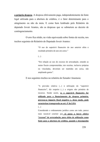 228
a própria despesa. A despesa efetivamente paga, independentemente da fonte
legal utilizada para a abertura de créditos, é o fator determinante para o
atingimento ou não da meta. E como bem lembrado pelo Relatório do
deputado Jovair Arantes, são as despesas que se submetem ao decreto de
contingenciamento.
O erro fica nítido, na visão equivocada sobre fontes de receita, nos
trechos seguintes do Relatório do Deputado Jovair Arantes:
“O uso do superávit financeiro do ano anterior afeta o
resultado primário do ano em curso.”
(...)
“Em relação ao uso do excesso de arrecadação, estando as
metas fiscais comprometidas, tais receitas, inclusive próprias
ou vinculadas, deveriam ser mantidas em caixa, não
ampliando gastos”.
E nos seguintes trechos no relatório do Senador Anastasia:
"A previsão relativa (...) à utilização do “superávit
financeiro”, diz respeito (...) a origem não primária de
recursos. Sendo assim, se o superávit financeiro for
utilizado para o financiamento de despesa primária,
provoca-se impacto fiscal negativo e, desse modo, pode
caracterizar transgressão ao art. 4º da LOA.
(...)
Considerado o ordenamento jurídico como um todo, parece
mais razoável concluir que só passa a haver efetivo
“excesso” de arrecadação, para efeito de utilização como
fonte para a abertura de créditos, quando o desempenho
 