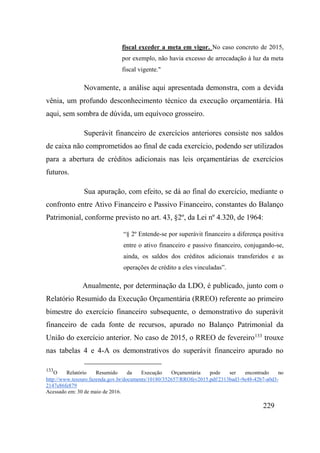 229
fiscal exceder a meta em vigor. No caso concreto de 2015,
por exemplo, não havia excesso de arrecadação à luz da meta
fiscal vigente."
Novamente, a análise aqui apresentada demonstra, com a devida
vênia, um profundo desconhecimento técnico da execução orçamentária. Há
aqui, sem sombra de dúvida, um equívoco grosseiro.
Superávit financeiro de exercícios anteriores consiste nos saldos
de caixa não comprometidos ao final de cada exercício, podendo ser utilizados
para a abertura de créditos adicionais nas leis orçamentárias de exercícios
futuros.
Sua apuração, com efeito, se dá ao final do exercício, mediante o
confronto entre Ativo Financeiro e Passivo Financeiro, constantes do Balanço
Patrimonial, conforme previsto no art. 43, §2º, da Lei nº 4.320, de 1964:
“§ 2º Entende-se por superávit financeiro a diferença positiva
entre o ativo financeiro e passivo financeiro, conjugando-se,
ainda, os saldos dos créditos adicionais transferidos e as
operações de crédito a eles vinculadas”.
Anualmente, por determinação da LDO, é publicado, junto com o
Relatório Resumido da Execução Orçamentária (RREO) referente ao primeiro
bimestre do exercício financeiro subsequente, o demonstrativo do superávit
financeiro de cada fonte de recursos, apurado no Balanço Patrimonial da
União do exercício anterior. No caso de 2015, o RREO de fevereiro133
trouxe
nas tabelas 4 e 4-A os demonstrativos do superávit financeiro apurado no
133
O Relatório Resumido da Execução Orçamentária pode ser encontrado no
http://www.tesouro.fazenda.gov.br/documents/10180/352657/RROfev2015.pdf/2313bad3-9e48-42b7-a0d3-
2147e86fe879
Acessado em: 30 de maio de 2016.
 